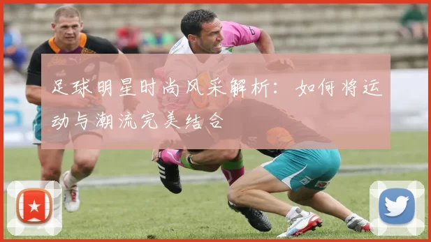 足球明星时尚风采解析：如何将运动与潮流完美结合