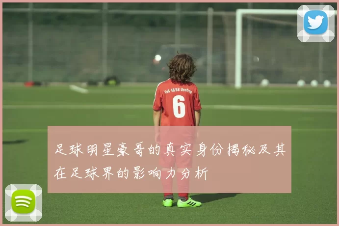 足球明星豪哥的真实身份揭秘及其在足球界的影响力分析