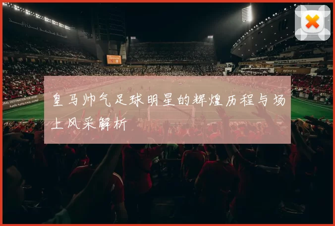皇马帅气足球明星的辉煌历程与场上风采解析