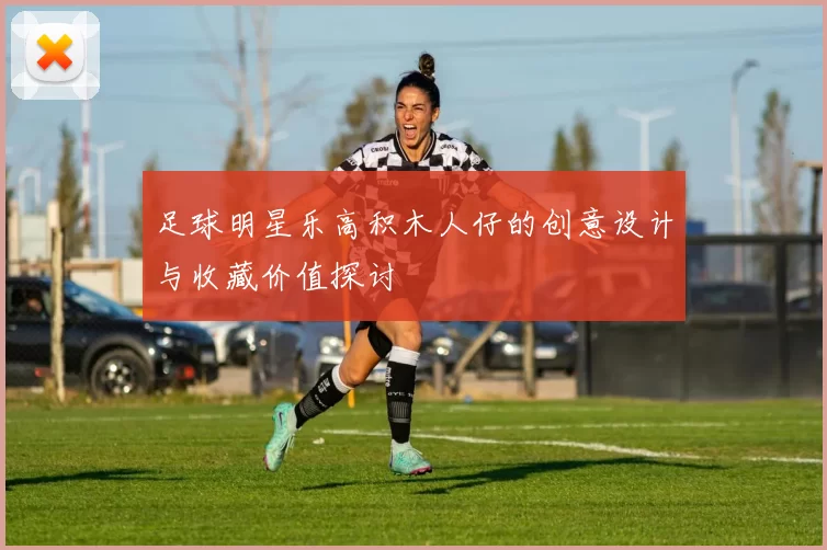 足球明星乐高积木人仔的创意设计与收藏价值探讨