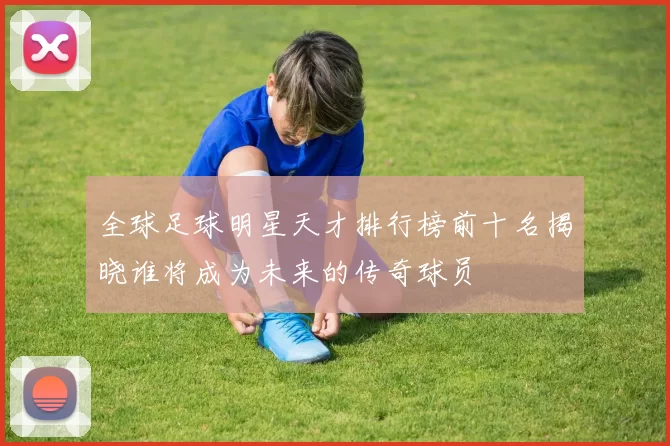 全球足球明星天才排行榜前十名揭晓谁将成为未来的传奇球员