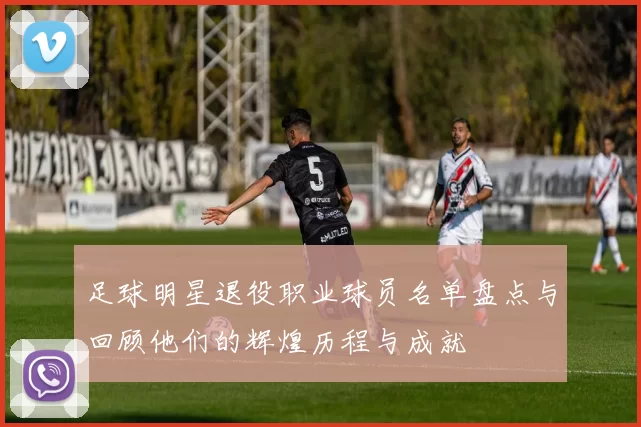 足球明星退役职业球员名单盘点与回顾他们的辉煌历程与成就