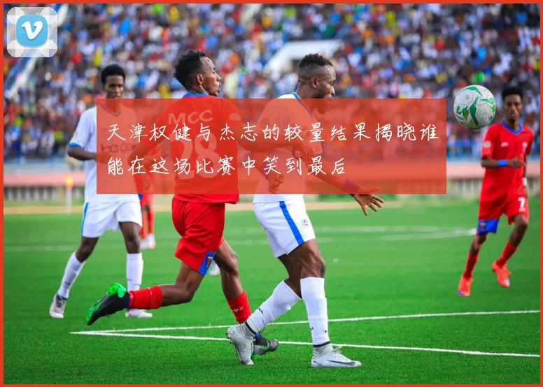 天津权健与杰志的较量结果揭晓谁能在这场比赛中笑到最后