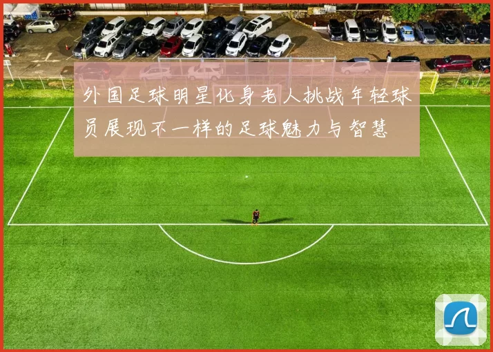 外国足球明星化身老人挑战年轻球员展现不一样的足球魅力与智慧