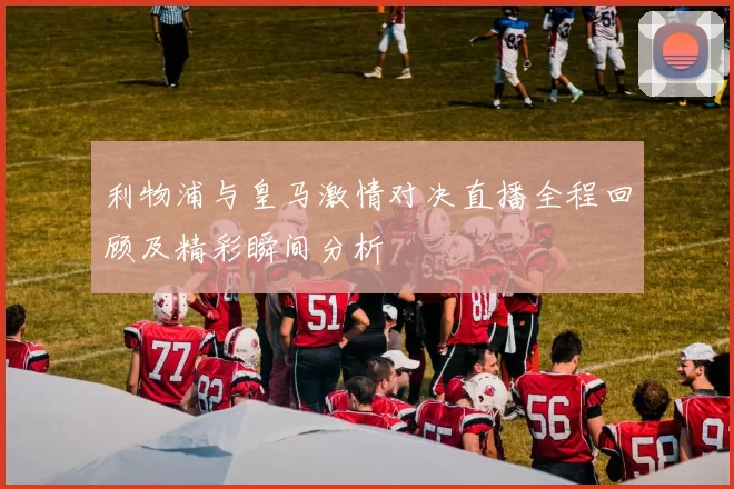 利物浦与皇马激情对决直播全程回顾及精彩瞬间分析