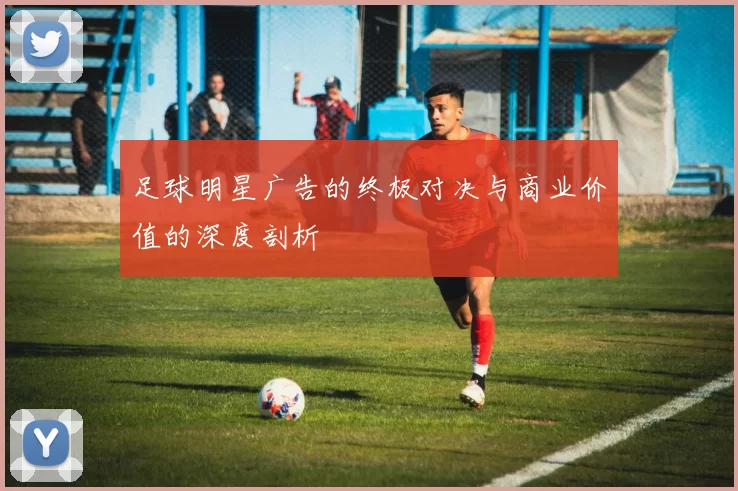 足球明星广告的终极对决与商业价值的深度剖析