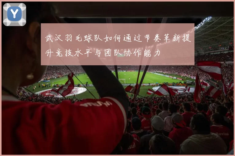 武汉羽毛球队如何通过节奏革新提升竞技水平与团队协作能力