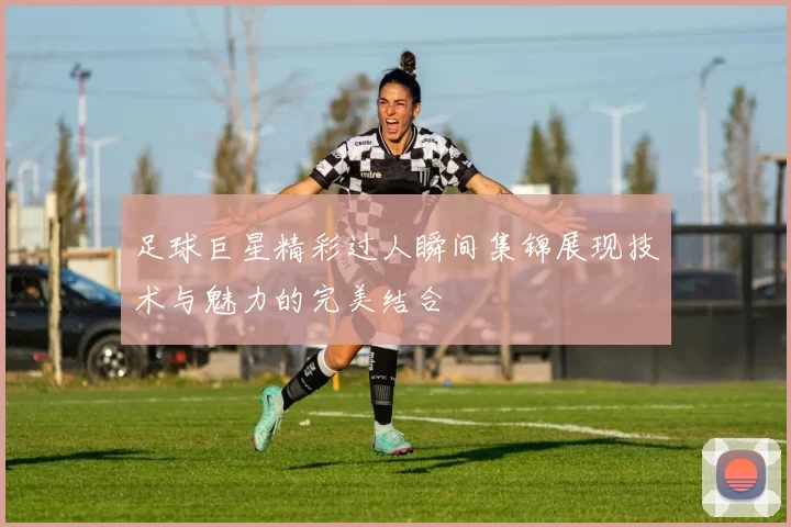 足球巨星精彩过人瞬间集锦展现技术与魅力的完美结合
