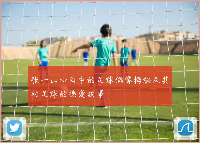 张一山心目中的足球偶像揭秘及其对足球的热爱故事