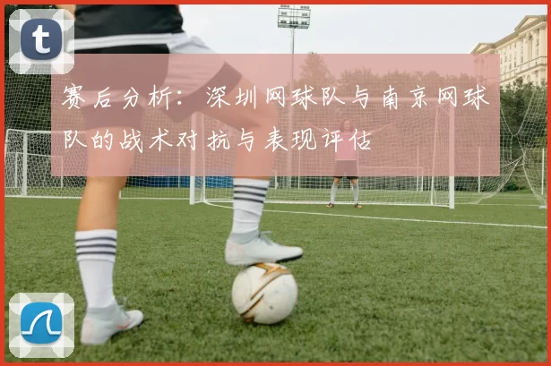 赛后分析：深圳网球队与南京网球队的战术对抗与表现评估