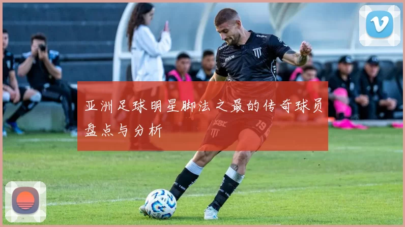 亚洲足球明星脚法之最的传奇球员盘点与分析