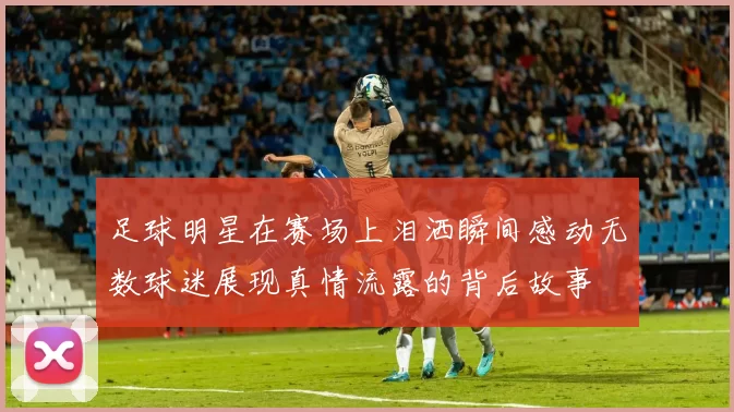 足球明星在赛场上泪洒瞬间感动无数球迷展现真情流露的背后故事