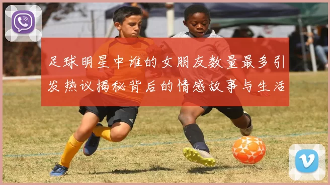 足球明星中谁的女朋友数量最多引发热议揭秘背后的情感故事与生活方式