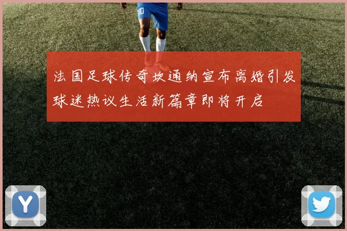 法国足球传奇坎通纳宣布离婚引发球迷热议生活新篇章即将开启