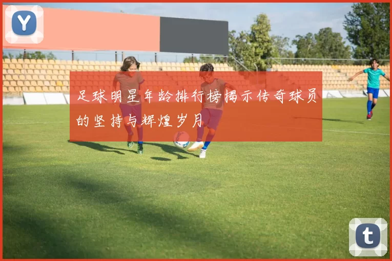 足球明星年龄排行榜揭示传奇球员的坚持与辉煌岁月