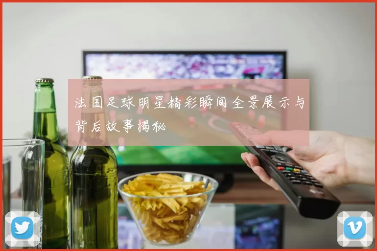 法国足球明星精彩瞬间全景展示与背后故事揭秘