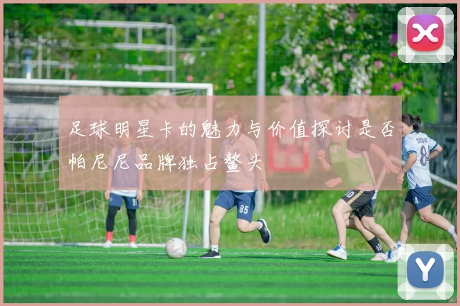 足球明星卡的魅力与价值探讨是否帕尼尼品牌独占鳌头