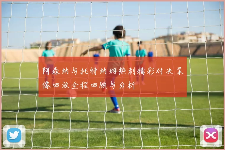 阿森纳与托特纳姆热刺精彩对决录像回放全程回顾与分析