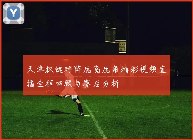 天津权健对阵鹿岛鹿角精彩视频直播全程回顾与赛后分析
