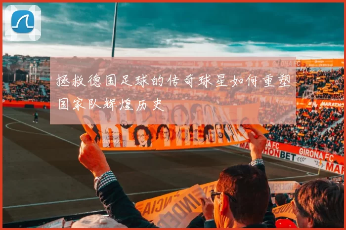 拯救德国足球的传奇球星如何重塑国家队辉煌历史