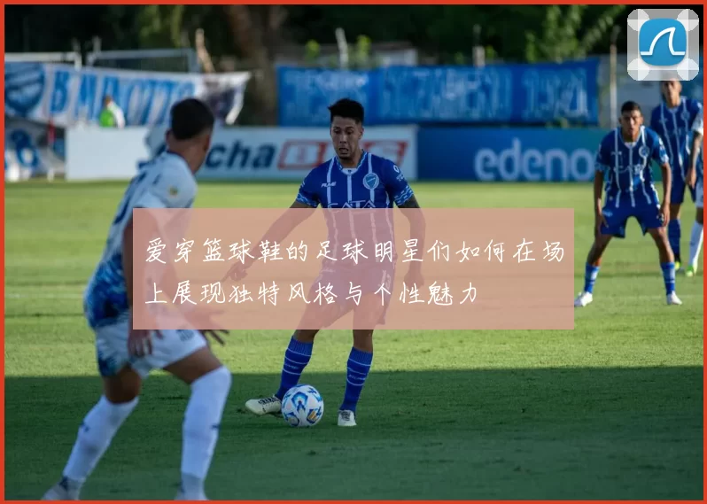 爱穿篮球鞋的足球明星们如何在场上展现独特风格与个性魅力