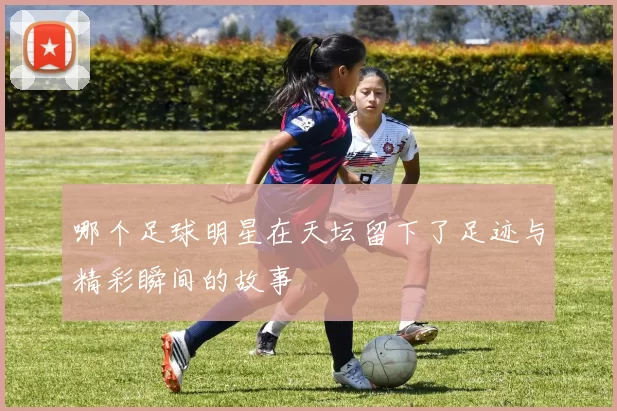 哪个足球明星在天坛留下了足迹与精彩瞬间的故事