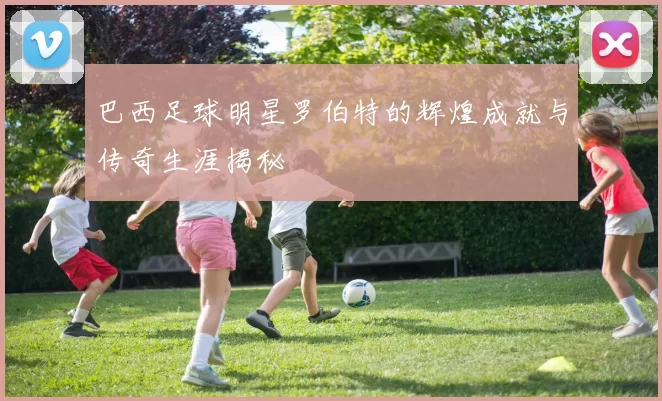 巴西足球明星罗伯特的辉煌成就与传奇生涯揭秘