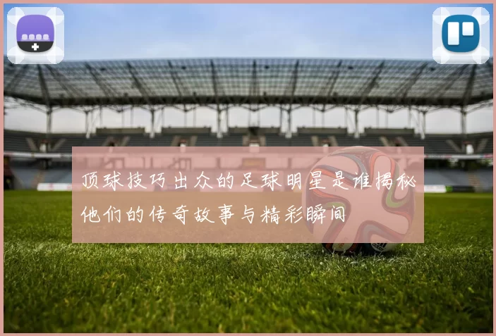 顶球技巧出众的足球明星是谁揭秘他们的传奇故事与精彩瞬间