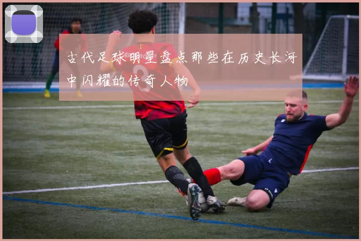 古代足球明星盘点那些在历史长河中闪耀的传奇人物