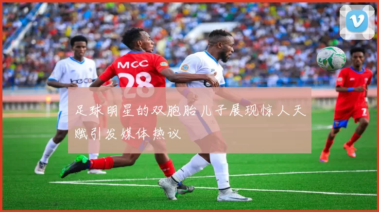 足球明星的双胞胎儿子展现惊人天赋引发媒体热议