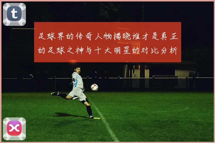 足球界的传奇人物揭晓谁才是真正的足球之神与十大明星的对比分析