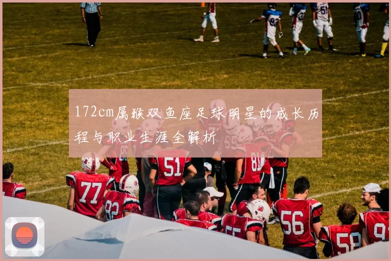 172cm属猴双鱼座足球明星的成长历程与职业生涯全解析