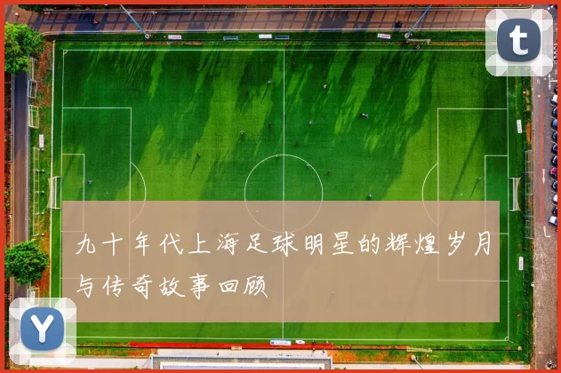 九十年代上海足球明星的辉煌岁月与传奇故事回顾