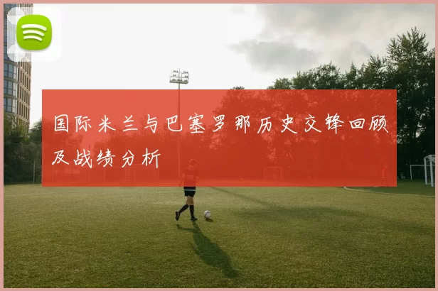 国际米兰与巴塞罗那历史交锋回顾及战绩分析