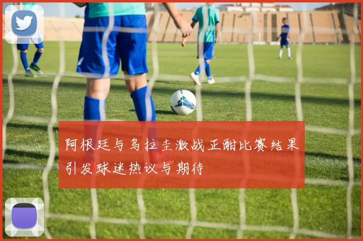 阿根廷与乌拉圭激战正酣比赛结果引发球迷热议与期待