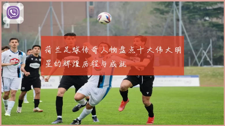 荷兰足球传奇人物盘点十大伟大明星的辉煌历程与成就