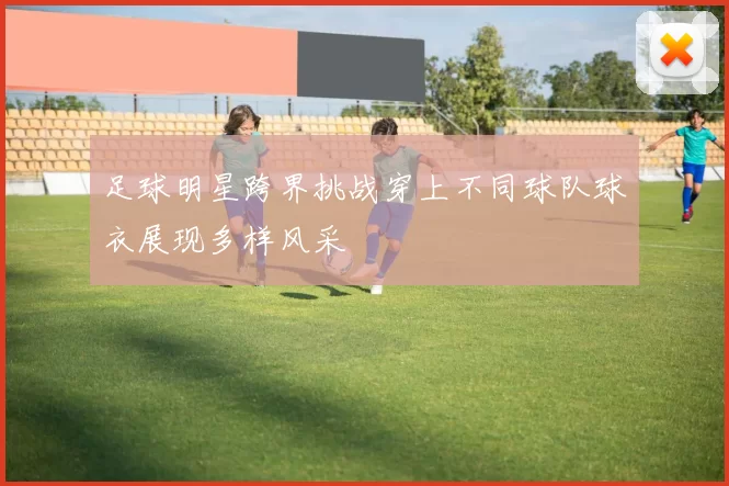 足球明星跨界挑战穿上不同球队球衣展现多样风采