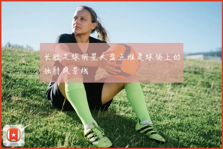 长脸足球明星大盘点谁是球场上的独特风景线