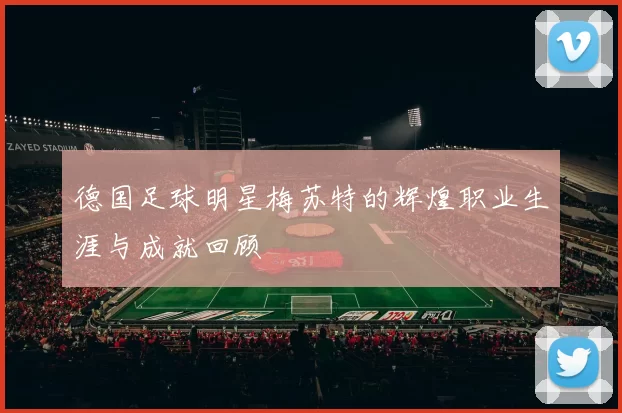 德国足球明星梅苏特的辉煌职业生涯与成就回顾