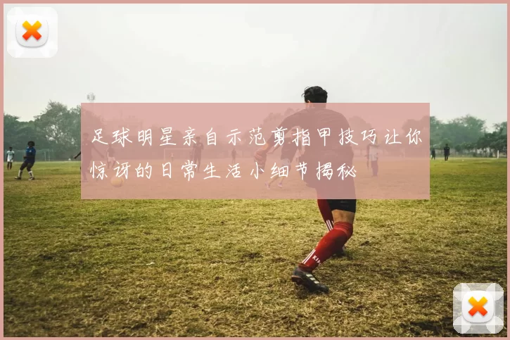 足球明星亲自示范剪指甲技巧让你惊讶的日常生活小细节揭秘