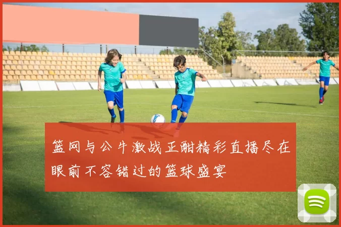 篮网与公牛激战正酣精彩直播尽在眼前不容错过的篮球盛宴