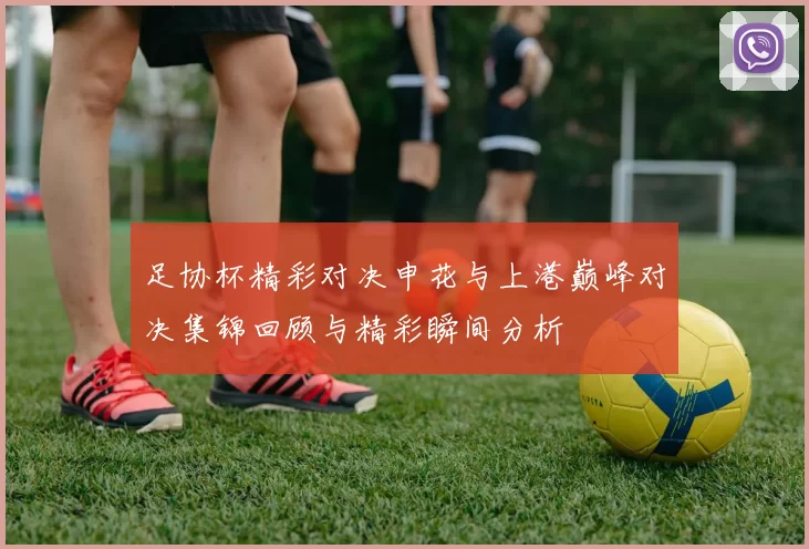 足协杯精彩对决申花与上港巅峰对决集锦回顾与精彩瞬间分析