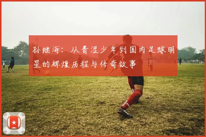 孙继海：从青涩少年到国内足球明星的辉煌历程与传奇故事
