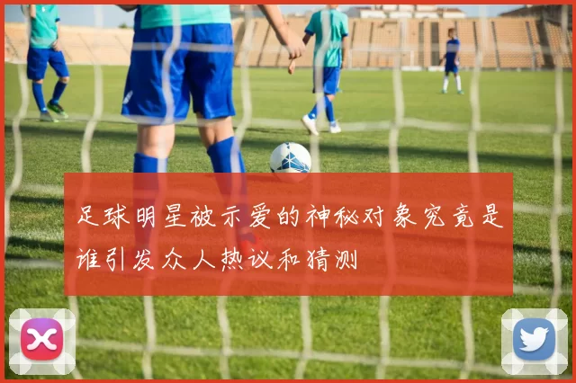 足球明星被示爱的神秘对象究竟是谁引发众人热议和猜测