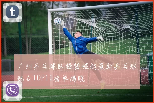 广州乒乓球队强势崛起最新乒乓球配合TOP10榜单揭晓