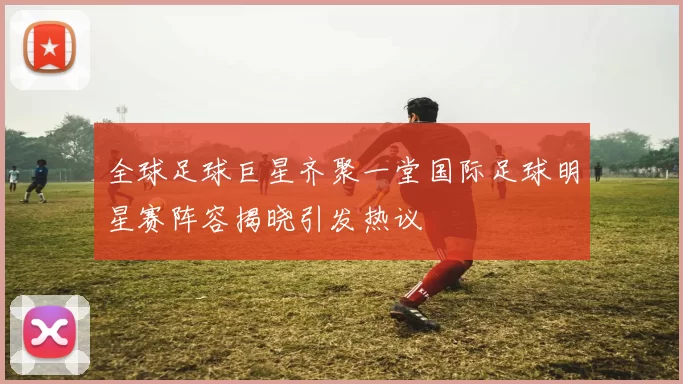 全球足球巨星齐聚一堂国际足球明星赛阵容揭晓引发热议