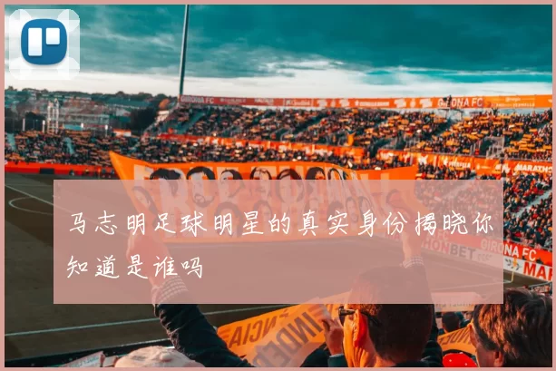 马志明足球明星的真实身份揭晓你知道是谁吗