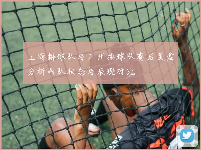 上海排球队与广州排球队赛后复盘分析两队状态与表现对比