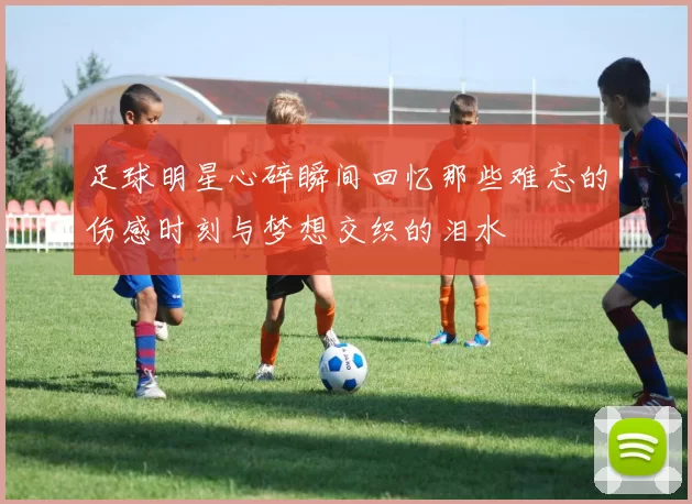 足球明星心碎瞬间回忆那些难忘的伤感时刻与梦想交织的泪水