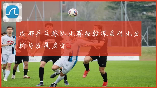 成都乒乓球队比赛经验深度对比分析与发展启示